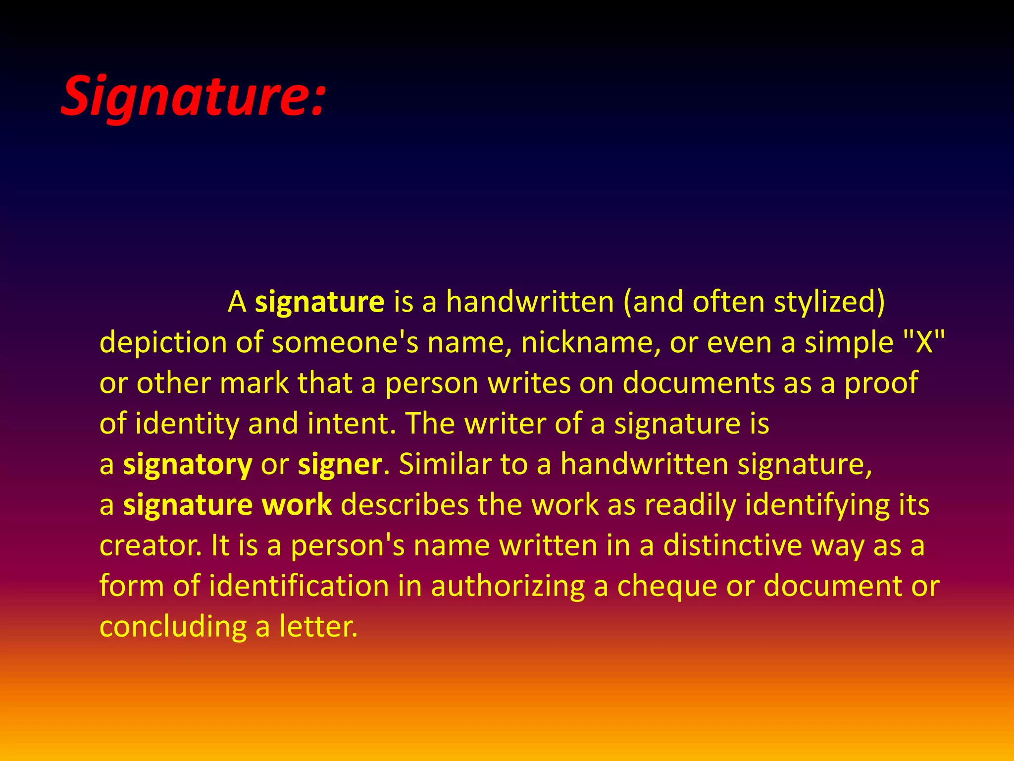 Signature:
A signature is a handwritten (and often stylized)
depiction of someone's name, nickname, or even a simple "X"
or other mark that a person writes on documents as a proof
of identity and intent. The writer of a signature is
a signatory or signer. Similar to a handwritten signature,
a signature work describes the work as readily identifying its
creator. It is a person's name written in a distinctive way as a
form of identification in authorizing a cheque or document or
concluding a letter.
 