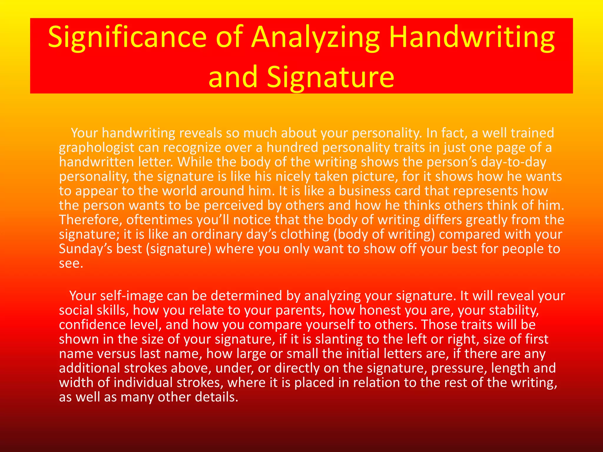 Significance of Analyzing Handwriting
and Signature
Your handwriting reveals so much about your personality. In fact, a well trained
graphologist can recognize over a hundred personality traits in just one page of a
handwritten letter. While the body of the writing shows the person’s day-to-day
personality, the signature is like his nicely taken picture, for it shows how he wants
to appear to the world around him. It is like a business card that represents how
the person wants to be perceived by others and how he thinks others think of him.
Therefore, oftentimes you’ll notice that the body of writing differs greatly from the
signature; it is like an ordinary day’s clothing (body of writing) compared with your
Sunday’s best (signature) where you only want to show off your best for people to
see.
Your self-image can be determined by analyzing your signature. It will reveal your
social skills, how you relate to your parents, how honest you are, your stability,
confidence level, and how you compare yourself to others. Those traits will be
shown in the size of your signature, if it is slanting to the left or right, size of first
name versus last name, how large or small the initial letters are, if there are any
additional strokes above, under, or directly on the signature, pressure, length and
width of individual strokes, where it is placed in relation to the rest of the writing,
as well as many other details.
 