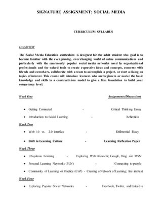 SIGNATURE ASSIGNMENT: SOCIAL MEDIA
CURRICULUM SYLLABUS
OVERVIEW
The Social Media Education curriculum is designed for the adult student who goal is to
become familiar with the evergrowing, ever changing world of online communications and
particularly with the enormously popular social media networks used by organizational
professionals and the valued tools to create expressive ideas and concepts, converse with
friends and coworkers, collaborate with a team to accomplish a project, or start a dialog on
topics of interest. This course will introduce learners who are beginners or novice the basic
knowledge and skills in a constructivism model to give a firm foundation to build your
competency level.
Week One Assignments/Discussions
 Getting Connected - Critical Thinking Essay
 Introduction to Social Learning - Reflection
Week Two
 Web 1.0 vs. 2.0 interface - Differential Essay
 Shift in Learning Culture - Learning Reflection Paper
Week Three
 Ubiquitous Learning - Exploring Web Browsers; Google, Bing, and MSN
 Personal Learning Networks (PLN) - Connecting to people
 Community of Learning or Practice (CoP) - Creating a Network of Learning; like interest
Week Four
 Exploring Popular Social Networks - Facebook, Twitter, and Linkedin
 