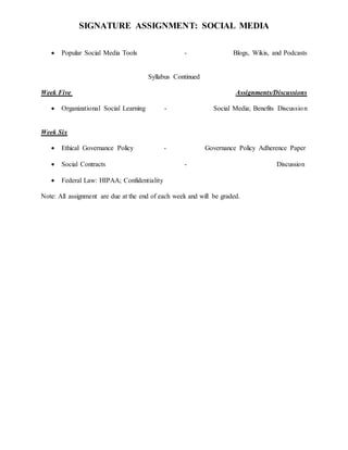 SIGNATURE ASSIGNMENT: SOCIAL MEDIA
 Popular Social Media Tools - Blogs, Wikis, and Podcasts
Syllabus Continued
Week Five Assignments/Discussions
 Organizational Social Learning - Social Media; Benefits Discussion
Week Six
 Ethical Governance Policy - Governance Policy Adherence Paper
 Social Contracts - Discussion
 Federal Law: HIPAA; Confidentiality
Note: All assignment are due at the end of each week and will be graded.
 