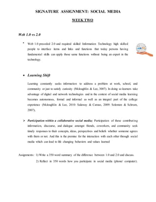 SIGNATURE ASSIGNMENT: SOCIAL MEDIA
WEEK TWO
Web 1.0 vs 2.0

Web 1.0 preceded 2.0 and required skilled Information Technology high skilled
people to interface items and links and functions that today persons having
fundamental skills can apply those same functions without being an expert in the
technology.
 Learning Shift
Learning constantly seeks information to address a problem at work, school, and
community or just to satisfy curiosity (Mcloughlin & Lee, 3007). In doing so learners take
advantage of digital and network technologies and in the context of social media learning
becomes autonomous, formal and informal as well as an integral part of the college
experience (Mcloughlin & Lee, 2010: Salaway & Caruso, 2009: Solomon & Schrum,
2007),
 Participation within a collaborative social media; Participation of those contributing
information, discourse, and dialogue amongst friends, coworkers, and community seek
timely responses to their concepts, ideas, perspectives and beliefs whether someone agrees
with them or not. And this is the premise for the interaction with each other through social
media which can lead to life changing behaviors and values learned
Assignments: 1) Write a 350 word summary of the difference between 1.0 and 2.0 and discuss.
2) Reflect in 350 words how you participate in social media (phone/ computer).
 