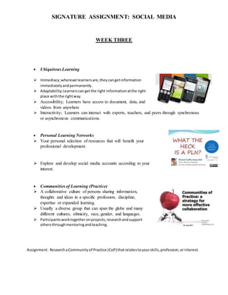 SIGNATURE ASSIGNMENT: SOCIAL MEDIA
WEEK THREE
 Ubiquitous Learning
 Immediacy;whereverlearnersare,theycangetinformation
immediatelyandpermanently.
 Adaptability;Learnerscangetthe right informationatthe right
place withthe rightway.
 Accessibility; Learners have access to document, data, and
videos from anywhere
 Interactivity; Learners can interact with experts, teachers, and peers through synchronous
or asynchronous communications.
 Personal Learning Networks
 Your personal selection of resources that will benefit your
professional development.
 Explore and develop social media accounts according to your
interest.
 Communities of Learning (Practice)
 A collaborative culture of persons sharing information,
thoughts and ideas in a specific profession, discipline,
expertise or expanded learning.
 Usually a diverse group that can span the globe and many
different cultures, ethnicity, race, gender, and languages.
 Participantsworktogetheronprojects,researchandsupport
othersthroughmentoringandteaching.
Assignment: ResearchaCommunityof Practice (CoP) thatrelatestoyourskills,profession,orinterest.
 