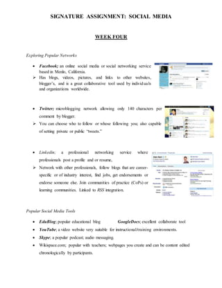 SIGNATURE ASSIGNMENT: SOCIAL MEDIA
WEEK FOUR
Exploring Popular Networks
 Facebook; an online social media or social networking service
based in Menlo, California.
 Has blogs, videos, pictures, and links to other websites,
blogger’s, and is a great collaborative tool used by individuals
and organizations worldwide.
 Twitter; microblogging network allowing only 140 characters per
comment by blogger.
 You can choose who to follow or whose following you; also capable
of setting private or public “tweets.”
 Linkedin; a professional networking service where
professionals post a profile and or resume,
 Network with other professionals, follow blogs that are career-
specific or of industry interest, find jobs, get endorsements or
endorse someone else. Join communities of practice (CoPs) or
learning communities. Linked to RSS integration.
Popular Social Media Tools
 EduBlog; popular educational blog GoogleDocs; excellent collaborate tool
 YouTube; a video website very suitable for instructional/training environments.
 Skype; a popular podcast; audio messaging.
 Wikispace.com; popular with teachers; webpages you create and can be content edited
chronologically by participants.
 