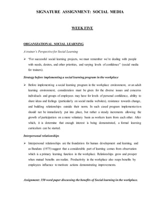 SIGNATURE ASSIGNMENT: SOCIAL MEDIA
WEEK FIVE
ORGANIZATIONAL SOCIAL LEARNING
A trainer’s Perspective for Social Learning
 “For successful social learning projects, we must remember we’re dealing with people
with needs, desires, and other priorities, and varying levels of confidence” (social media
for trainers).
Strategy before implementing a social learning program in the workplace
 Before implementing a social learning program in the workplace environment, or an adult
learning environment, consideration must be given for the diverse issues and concerns
individuals and groups of employees may have for levels of personal confidence, ability to
share ideas and feelings (particularly on social media websites), resistance towards change,
and building relationships outside their norm. In such cased program implementation
should not be immediately put into place, but rather a steady increments allowing the
growth of participation on a more voluntary basis as workers learn from each other. After
which, it is determine that enough interest is being demonstrated, a formal learning
curriculum can be started.
Interpersonal relationships
 Interpersonal relationships are the foundation for human development and learning, and
as Bandura (1975) suggest that a considerable part of learning comes from observation
which is a primary learning function in the workplace. Relationships grow and prosper
when mutual benefits are realize. Productivity in the workplace also reaps benefits by
employees influence to motivate actions demonstrating improvements.
Assignment: 350 word paper discussing the benefits of Social learning in the workplace.
 