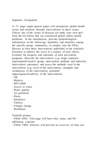Signature Assignment
A ~5+ page single-spaced paper will incorporate global health
issues and solutions through interventions to these issues.
Choose any of the issues or diseases (or make your own up!)
from the list below that are considered global public health
problems. In the introduction, provide epidemiological
information on the following: morbidity and mortality among
the specific group, community, or country (not the USA).
Discuss at least three interventions published in the scholarly
literature to address the crisis in a country of your choice.
Evaluate the progress and outcomes of such prevention
programs. Describe the intervention (e.g. target audience,
experimental/control group, intervention methods and materials,
intervention outcomes) and assess the methods used in the
intervention (e.g. level of the intervention, strengths and
weaknesses of the intervention, potential
impact/generalizability of the intervention).
· TB
· Malaria
· HIV/AIDS
· Access to water
· Water quality
· Air pollution
· Ebola
· Sanitation
· Cholera
· Climate change
· Healthcare
Total(40 points)
· PAGE ONE: Title page will have title, name, and NU
affiliation. (1point)
· PAGE TWO: Abstract will provide an overview of what you
 