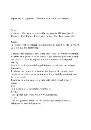 Signature Assignment: Contract Formation and Property
Select
a contract that you are currently engaged in (University of
Phoenix, Cell Phone, Electrical, Power, Car, Insurance, etc.).
Write
a review of the contract in a minimum of 1,050 words in which
you include the following:
Consider the elements that were necessary to form the contract.
Explain how your selected contract (or selected portions within
the contract) can be applied within a business managerial
setting.
Summarize the potential legal defenses available to contract
formation.
Evaluate the potential remedies for breach of contract that
might be available to someone who breached the contract you
have selected.
Examine how the contract deals with intellectual property
issues.
Cite
a minimum of 3 scholarly references.
Format
your paper consistent with APA guidelines.
Click
the Assignment Files tab to submit your assignment as a
Microsoft® Word document
 