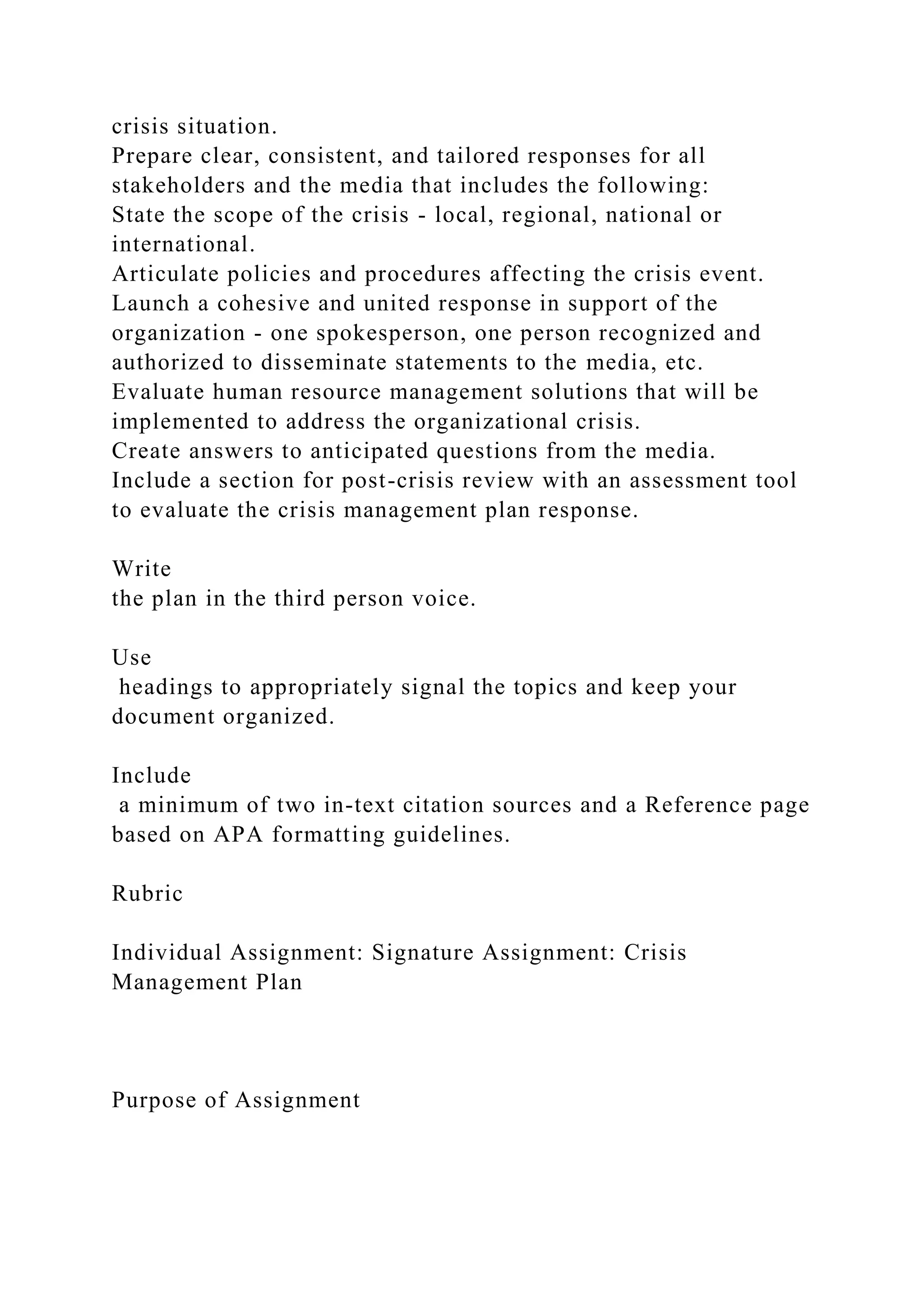 crisis situation.
Prepare clear, consistent, and tailored responses for all
stakeholders and the media that includes the following:
State the scope of the crisis - local, regional, national or
international.
Articulate policies and procedures affecting the crisis event.
Launch a cohesive and united response in support of the
organization - one spokesperson, one person recognized and
authorized to disseminate statements to the media, etc.
Evaluate human resource management solutions that will be
implemented to address the organizational crisis.
Create answers to anticipated questions from the media.
Include a section for post-crisis review with an assessment tool
to evaluate the crisis management plan response.
Write
the plan in the third person voice.
Use
headings to appropriately signal the topics and keep your
document organized.
Include
a minimum of two in-text citation sources and a Reference page
based on APA formatting guidelines.
Rubric
Individual Assignment: Signature Assignment: Crisis
Management Plan
Purpose of Assignment
 