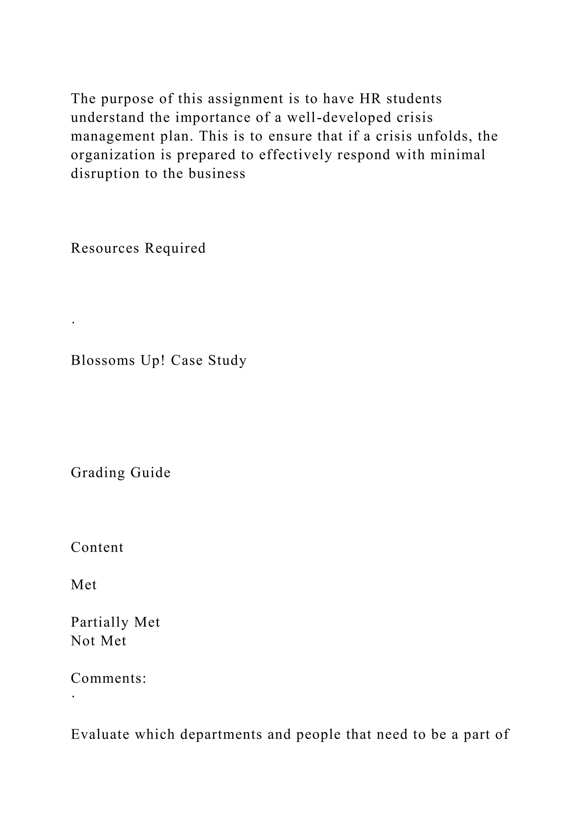 The purpose of this assignment is to have HR students
understand the importance of a well-developed crisis
management plan. This is to ensure that if a crisis unfolds, the
organization is prepared to effectively respond with minimal
disruption to the business
Resources Required
·
Blossoms Up! Case Study
Grading Guide
Content
Met
Partially Met
Not Met
Comments:
·
Evaluate which departments and people that need to be a part of
 
