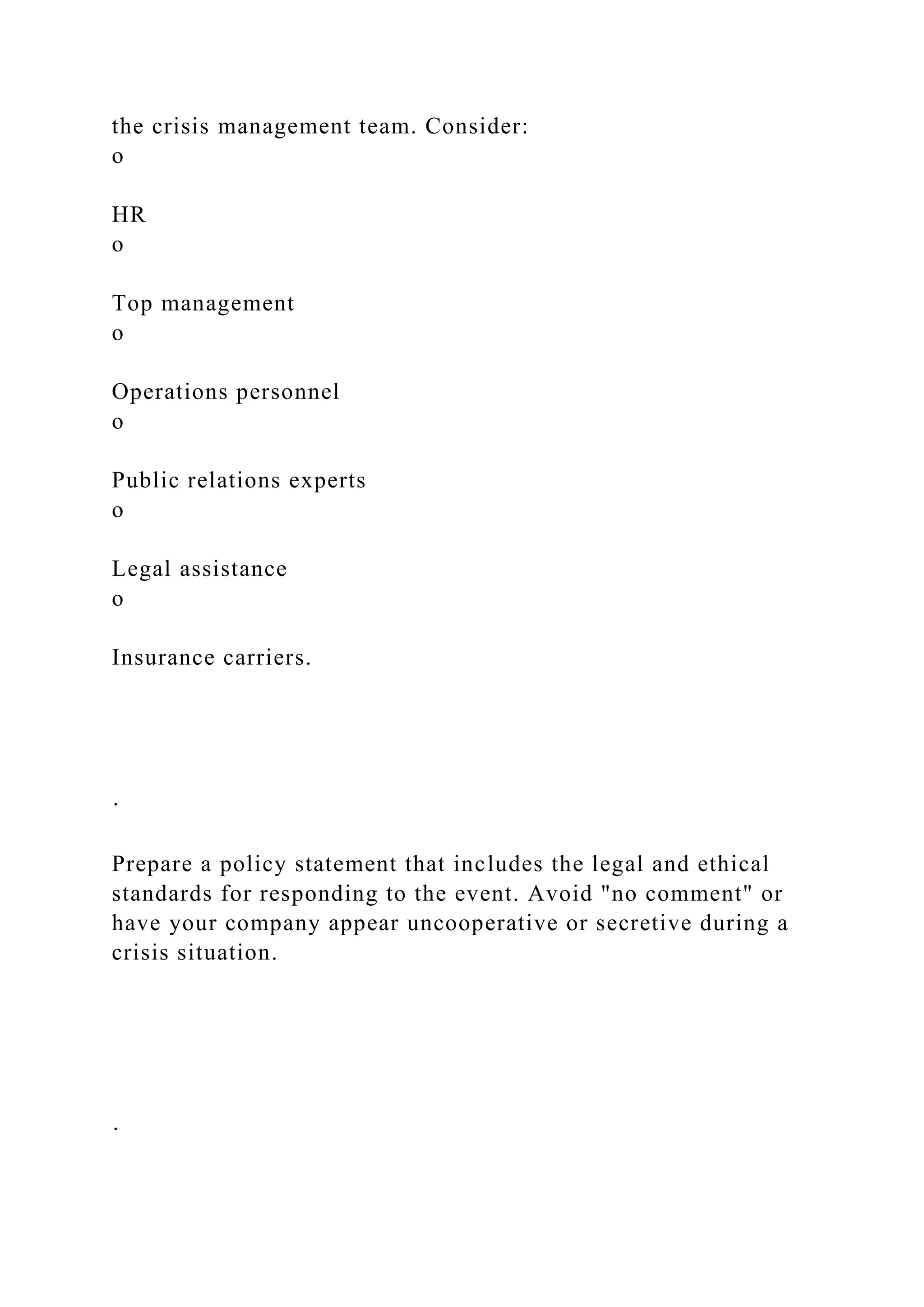 the crisis management team. Consider:
o
HR
o
Top management
o
Operations personnel
o
Public relations experts
o
Legal assistance
o
Insurance carriers.
·
Prepare a policy statement that includes the legal and ethical
standards for responding to the event. Avoid "no comment" or
have your company appear uncooperative or secretive during a
crisis situation.
·
 