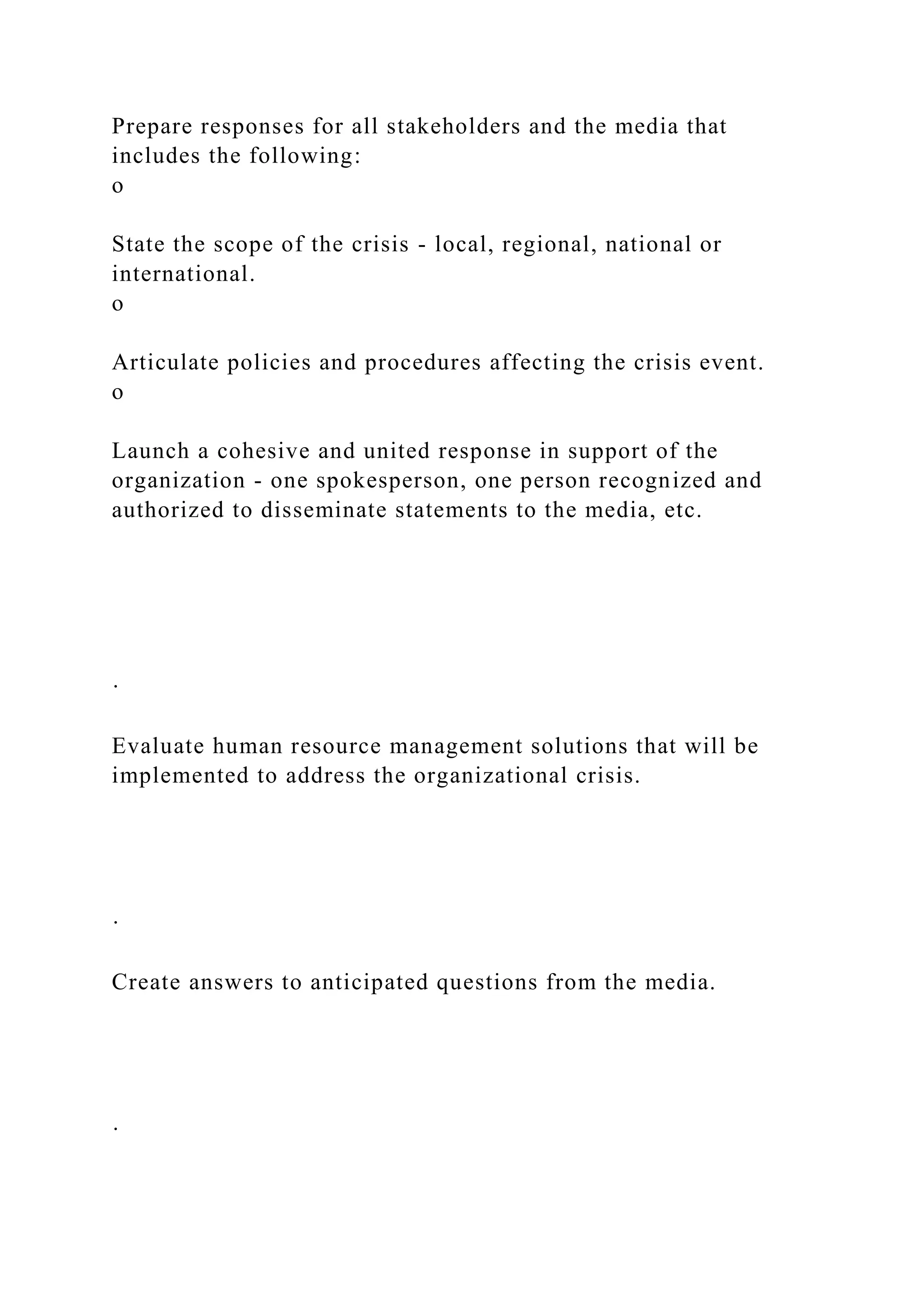 Prepare responses for all stakeholders and the media that
includes the following:
o
State the scope of the crisis - local, regional, national or
international.
o
Articulate policies and procedures affecting the crisis event.
o
Launch a cohesive and united response in support of the
organization - one spokesperson, one person recognized and
authorized to disseminate statements to the media, etc.
·
Evaluate human resource management solutions that will be
implemented to address the organizational crisis.
·
Create answers to anticipated questions from the media.
·
 