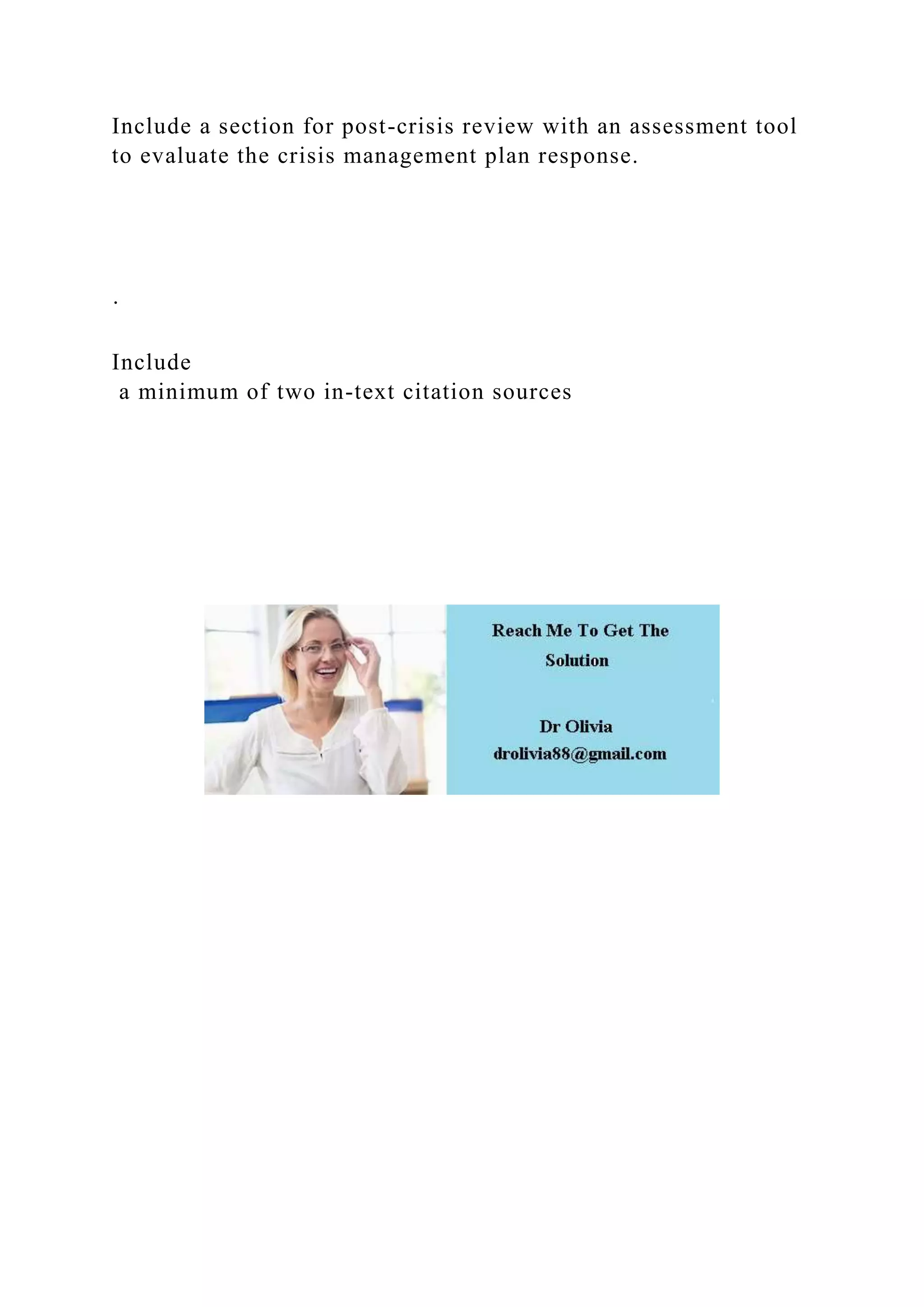 Include a section for post-crisis review with an assessment tool
to evaluate the crisis management plan response.
·
Include
a minimum of two in-text citation sources
 