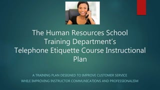 The Human Resources School
Training Department’s
Telephone Etiquette Course Instructional
Plan
A TRAINING PLAN DESIGNED TO IMPROVE CUSTOMER SERVICE
WHILE IMPROVING INSTRUCTOR COMMUNICATIONS AND PROFESSIONALISM
 