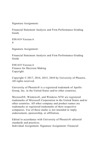 Signature Assignment:
Financial Statement Analysis and Firm Performance Grading
Guide
FIN/419 Version 6
4
Signature Assignment:
Financial Statement Analysis and Firm Performance Grading
Guide
FIN/419 Version 6
Finance for Decision Making
Copyright
Copyright © 2017, 2016, 2015, 2010 by University of Phoenix.
All rights reserved.
University of Phoenix® is a registered trademark of Apollo
Group, Inc. in the United States and/or other countries.
Microsoft®, Windows®, and Windows NT® are registered
trademarks of Microsoft Corporation in the United States and/or
other countries. All other company and product names are
trademarks or registered trademarks of their respective
companies. Use of these marks is not intended to imply
endorsement, sponsorship, or affiliation.
Edited in accordance with University of Phoenix® editorial
standards and practices.
Individual Assignment: Signature Assignment: Financial
 