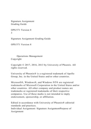 Signature Assignment
Grading Guide
OPS/571 Version 8
3
Signature Assignment Grading Guide
OPS/571 Version 8
Operations Management
Copyright
Copyright © 2017, 2016, 2013 by University of Phoenix. All
rights reserved.
University of Phoenix® is a registered trademark of Apollo
Group, Inc. in the United States and/or other countries.
Microsoft®, Windows®, and Windows NT® are registered
trademarks of Microsoft Corporation in the United States and/or
other countries. All other company and product names are
trademarks or registered trademarks of their respective
companies. Use of these marks is not intended to imply
endorsement, sponsorship, or affiliation.
Edited in accordance with University of Phoenix® editorial
standards and practices.
Individual Assignment: Signature AssignmentPurpose of
Assignment
 