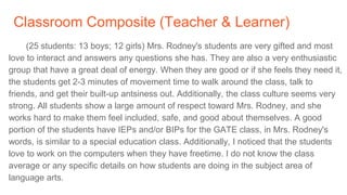 Classroom Composite (Teacher & Learner)
(25 students: 13 boys; 12 girls) Mrs. Rodney's students are very gifted and most
love to interact and answers any questions she has. They are also a very enthusiastic
group that have a great deal of energy. When they are good or if she feels they need it,
the students get 2-3 minutes of movement time to walk around the class, talk to
friends, and get their built-up antsiness out. Additionally, the class culture seems very
strong. All students show a large amount of respect toward Mrs. Rodney, and she
works hard to make them feel included, safe, and good about themselves. A good
portion of the students have IEPs and/or BIPs for the GATE class, in Mrs. Rodney's
words, is similar to a special education class. Additionally, I noticed that the students
love to work on the computers when they have freetime. I do not know the class
average or any specific details on how students are doing in the subject area of
language arts.
 