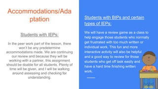 Accommodations/Ada
ptation
Students with IEPs:
In the peer work part of the lesson, there
won’t be any predetermine
accommodations made. We are continuing
our review and because they will be
working with a partner, this assignment
should be doable for all students. Plenty of
time will be given, and I will be walking
around assessing and checking for
understanding.
Students with BIPs and certain
types of IEPs:
We will have a review game as a class to
help engage those students who normally
get frustrated with too much written or
individual work. This fun and more
interactive activity will also be helpful
and a good way to review for those
students who get off task easily and
have a hard time finishing written
work.
 