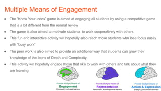 Multiple Means of Engagement
● The “Know Your Icons” game is aimed at engaging all students by using a competitive game
that is a bit different from the normal review
● The game is also aimed to motivate students to work cooperatively with others
● This fun and interactive activity will hopefully also reach those students who lose focus easily
with “busy work”
● The peer work is also aimed to provide an additional way that students can grow their
knowledge of the Icons of Depth and Complexity
● This activity will hopefully engage those that like to work with others and talk about what they
are learning
 