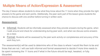 Multiple Means of Action/Expression & Assessment
The day 2 lesson allows students to show what they know about the 11 Icons when they provide the right
answers to the game and earn points. Additionally, the peer work part of the lesson gives students the
chance to discuss with one another before turning in written work.
Assessment:
● Informal: Students will be informally assessed when they provide answers during the game, when
I walk around and check for understanding during peer work, and when we discuss some answers
as a class
● Formal: Students will be assessed by the peer work activity on completeness and accuracy of the
work they turn.
The assessment(s) will be used to determine who of the class is where I would like them to be and
those that are not. I will use both informal and formal assessment to decide if more time needs to
be spent reviewing the 11 Icons and if what in the future should be kept, tweaked, or fully
discarded.
 