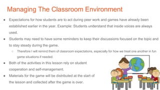 Managing The Classroom Environment
● Expectations for how students are to act during peer work and games have already been
established earlier in the year. Example: Students understand that inside voices are always
used.
● Students may need to have some reminders to keep their discussions focused on the topic and
to stay steady during the game.
○ Therefore I will remind them of classroom expectations, especially for how we treat one another in fun
game situations if needed.
● Both of the activities in this lesson rely on student
cooperation and self-management.
● Materials for the game will be distributed at the start of
the lesson and collected after the game is over.
 