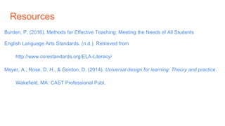 Resources
Burden, P. (2016). Methods for Effective Teaching: Meeting the Needs of All Students
English Language Arts Standards. (n.d.). Retrieved from
http://www.corestandards.org/ELA-Literacy/
Meyer, A., Rose, D. H., & Gordon, D. (2014). Universal design for learning: Theory and practice.
Wakefield, MA: CAST Professional Publ.
 