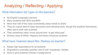 Analyzing / Reflecting / Applying
What information did I gain on the learners?
● No English Language Learners
● Many students with IEPs and BIPs
● More than half of the class consistently raises hands to share
● They do a good deal of class discussion and individual work, though the students themselves
often ask to work with a partner
● They sometimes need “move around time” to get refocused
● Diverse class of White, Hispanic and Asian-American students
What have I learned about Mrs. Rodney as teacher?
● Keeps high expectations for all students
● Dispositions: promotes positive view of self, empathetic, flexible
● Aims to give students choices in assignments
 