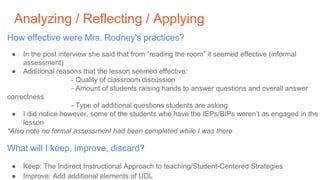 Analyzing / Reflecting / Applying
How effective were Mrs. Rodney's practices?
● In the post interview she said that from “reading the room” it seemed effective (informal
assessment)
● Additional reasons that the lesson seemed effective:
- Quality of classroom discussion
- Amount of students raising hands to answer questions and overall answer
correctness
- Type of additional questions students are asking
● I did notice however, some of the students who have the IEPs/BIPs weren’t as engaged in the
lesson
*Also note no formal assessment had been completed while I was there
What will I keep, improve, discard?
● Keep: The Indirect Instructional Approach to teaching/Student-Centered Strategies
● Improve: Add additional elements of UDL
 