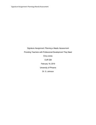 Signature Assignment:PlanningaNeedsAssessment
Signature Assignment: Planning a Needs Assessment
Providing Teachers with Professional Development They Need
Erica Jones
CUR 528
February 18, 2019
University of Phoenix
Dr. S. Johnson
 