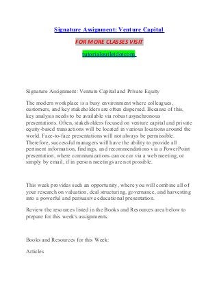 Signature Assignment: Venture Capital
FOR MORE CLASSES VISIT
tutorialoutletdotcom
Signature Assignment: Venture Capital and Private Equity
The modern workplace is a busy environment where colleagues,
customers, and key stakeholders are often dispersed. Because of this,
key analysis needs to be available via robust asynchronous
presentations. Often, stakeholders focused on venture capital and private
equity-based transactions will be located in various locations around the
world. Face-to-face presentations will not always be permissible.
Therefore, successful managers will have the ability to provide all
pertinent information, findings, and recommendations via a PowerPoint
presentation, where communications can occur via a web meeting, or
simply by email, if in person meetings are not possible.
This week provides such an opportunity, where you will combine all of
your research on valuation, deal structuring, governance, and harvesting
into a powerful and persuasive educational presentation.
Review the resources listed in the Books and Resources area below to
prepare for this week's assignments.
Books and Resources for this Week:
Articles
 