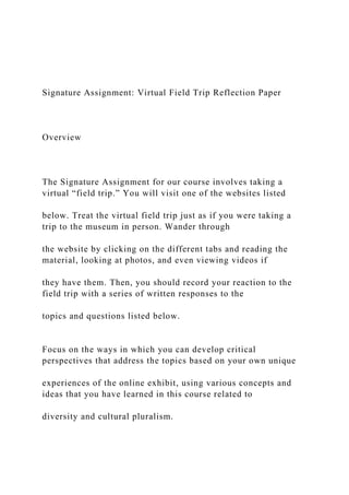 Signature Assignment: Virtual Field Trip Reflection Paper
Overview
The Signature Assignment for our course involves taking a
virtual “field trip.” You will visit one of the websites listed
below. Treat the virtual field trip just as if you were taking a
trip to the museum in person. Wander through
the website by clicking on the different tabs and reading the
material, looking at photos, and even viewing videos if
they have them. Then, you should record your reaction to the
field trip with a series of written responses to the
topics and questions listed below.
Focus on the ways in which you can develop critical
perspectives that address the topics based on your own unique
experiences of the online exhibit, using various concepts and
ideas that you have learned in this course related to
diversity and cultural pluralism.
 