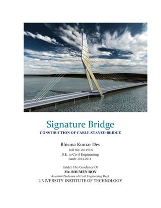 Signature Bridge
CONSTRUCTION OF CABLE-STAYED BRIDGE
Bhisma Kumar Dev
Roll No: 20145032
B.E. in Civil Engineering
Batch: 2014-2018
Under The Guidance Of
Mr. SOUMEN ROY
Assistant Professor of Civil Engineering Dept.
UNIVERSITY INSTITUTE OF TECHNOLOGY
 