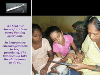 We held our
classes for 1 hour
  every Sunday
   afternoon.

  In between we
encouraged them
      to keep
 practicing. The
ladies could take
 the slates home
     to do so.
 