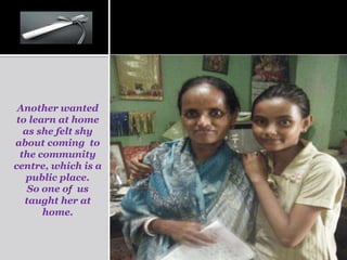 Another wanted
 to learn at home
   as she felt shy
about coming to
  the community
centre, which is a
   public place.
    So one of us
   taught her at
       home.
 