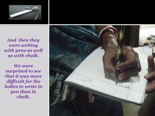 And then they
 were writing
with pens as well
 as with chalk.

     We were
 surprised to see
that it was more
 difficult for the
ladies to write in
   pen than in
      chalk.
 