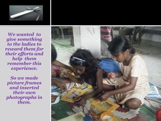 We wanted to
 give something
 to the ladies to
reward them for
their efforts and
   help them
 remember this
   experience.

 So we made
picture frames
 and inserted
   their own
photographs in
     them.
 