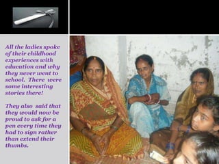 All the ladies spoke
of their childhood
experiences with
education and why
they never went to
school. There were
some interesting
stories there!

They also said that
they would now be
proud to ask for a
pen every time they
had to sign rather
than extend their
thumbs.
 