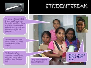 We were a bit scared at
first as we thought that
the ladies would not listen
to us and we would get
scolded at every turn! But
it turned out just the
opposite……



It did not matter that
only 4 came. We were
able to teach them
better.



The last day when
everyone was so happy                               BAHUT BAHUT
gave us a warm glow                                 BAHUT MAZA
inside. It was the best       They can hold their   AYA!
day!                          heads high now!
 