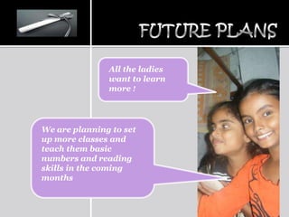 All the ladies
               want to learn
               more !




We are planning to set
up more classes and
teach them basic
numbers and reading
skills in the coming
months
 