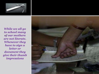 While we all go
 to school many
 of our mothers
are not literate.
 Whenever they
  have to sign a
     letter or
 document they
give their thumb
   impressions
 