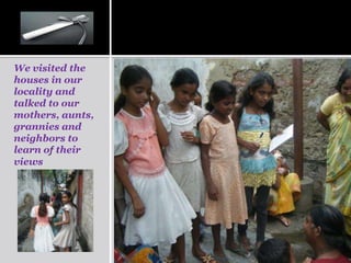 We visited the
houses in our
locality and
talked to our
mothers, aunts,
grannies and
neighbors to
learn of their
views
 