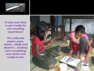 It was now time
to get ready for
  our teaching
   experience!

   We collected
   paper, pens,
slates , chalk and
dusters …making
 sure everything
  was clean and
  ready to use.
 