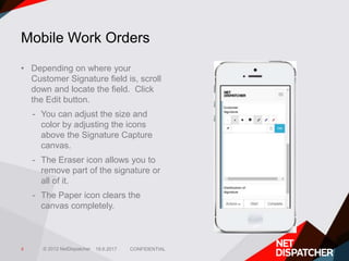 © 2012 NetDispatcher
Mobile Work Orders
• Depending on where your
Customer Signature field is, scroll
down and locate the field. Click
the Edit button.
- You can adjust the size and
color by adjusting the icons
above the Signature Capture
canvas.
- The Eraser icon allows you to
remove part of the signature or
all of it.
- The Paper icon clears the
canvas completely.
19.6.2017 CONFIDENTIAL4
 