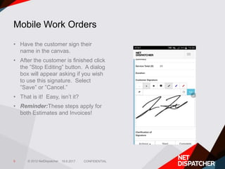 © 2012 NetDispatcher
Mobile Work Orders
• Have the customer sign their
name in the canvas.
• After the customer is finished click
the ”Stop Editing” button. A dialog
box will appear asking if you wish
to use this signature. Select
”Save” or ”Cancel.”
• That is it! Easy, isn’t it?
• Reminder:These steps apply for
both Estimates and Invoices!
19.6.2017 CONFIDENTIAL5
 