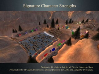 Signature Character Strengths
Designs by Dr. Andrew Stricker & The Air University Team
Presentation by AU Team Researchers: Spinoza Quinnell, Lyr Lobo and Delightful Doowangle
 