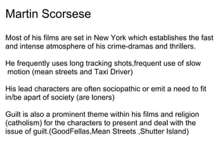 Martin Scorsese
Most of his films are set in New York which establishes the fast
and intense atmosphere of his crime-dramas and thrillers.
He frequently uses long tracking shots,frequent use of slow
motion (mean streets and Taxi Driver)
His lead characters are often sociopathic or emit a need to fit
in/be apart of society (are loners)
Guilt is also a prominent theme within his films and religion
(catholism) for the characters to present and deal with the
issue of guilt.(GoodFellas,Mean Streets ,Shutter Island)
 