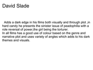 David Slade
Adds a dark edge in his films both visually and through plot ,in
hard candy he presents the sinister issue of peadophilia with a
role reversal of power,the girl being the torturer.
In all films has a good use of colour based on the genre and
narrative plot and uses variety of angles which adds to his dark
themes and visuals.
 