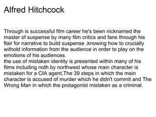 Alfred Hitchcock
Through is successful film career he's been nicknamed the
master of suspense by many film critics and fans through his
flair for narrative to build suspense ,knowing how to crucially
withold information from the audience in order to play on the
emotions of his audiences.
the use of mistaken identity is presented within many of his
films including noth by northwest whose main character is
mistaken for a CIA agent,The 39 steps in which the main
character is accused of murder which he didn't commit and The
Wrong Man in which the protagonist mistaken as a criminal.
 