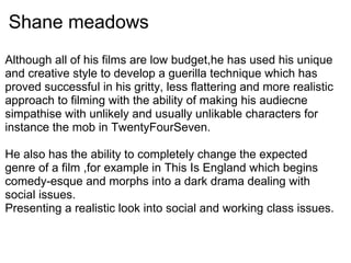 Shane meadows
Although all of his films are low budget,he has used his unique
and creative style to develop a guerilla technique which has
proved successful in his gritty, less flattering and more realistic
approach to filming with the ability of making his audiecne
simpathise with unlikely and usually unlikable characters for
instance the mob in TwentyFourSeven.
He also has the ability to completely change the expected
genre of a film ,for example in This Is England which begins
comedy-esque and morphs into a dark drama dealing with
social issues.
Presenting a realistic look into social and working class issues.
 