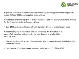 •Signature Global has also broken records in receiving online applications for its projects,
a record of over 3900 people applied online with us.
•The concept of online registration of associates has also been conceptualized and initiated
for the first time in India by Signature Global
• Over 1400 advisors working closely with Signature Global as associates pan India
•The only company in Real Estate who has conducted the draw of all of its
successfully launched projects under Haryana Government Affordable
Housing Policy.
• Construction is on full swing in three projects: Solera, Synera , Andour Heights,Grandiva
& Orchard Avenue.
• The last draw of our Gran Iva project was conducted on 25th of May,2016.
 