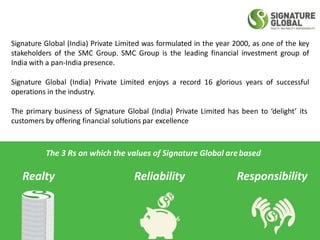Signature Global (India) Private Limited was formulated in the year 2000, as one of the key
stakeholders of the SMC Group. SMC Group is the leading financial investment group of
India with a pan-India presence.
Signature Global (India) Private Limited enjoys a record 16 glorious years of successful
operations in the industry.
The primary business of Signature Global (India) Private Limited has been to ‘delight’ its
customers by offering financial solutions par excellence
The 3 Rs on which the values of Signature Global arebased
Realty Reliability Responsibility
 