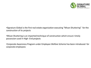 •Signature Global is the first real estate organization executing “Mivan Shuttering” for the
construction of its projects
•Mivan Shuttering is an imported technique of construction which ensure timely
possession used in High- End projects
•Corporate Awareness Program under Employee Welfare Scheme has been introduced for
corporate employees
 